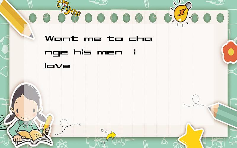 Want me to change his men,i love