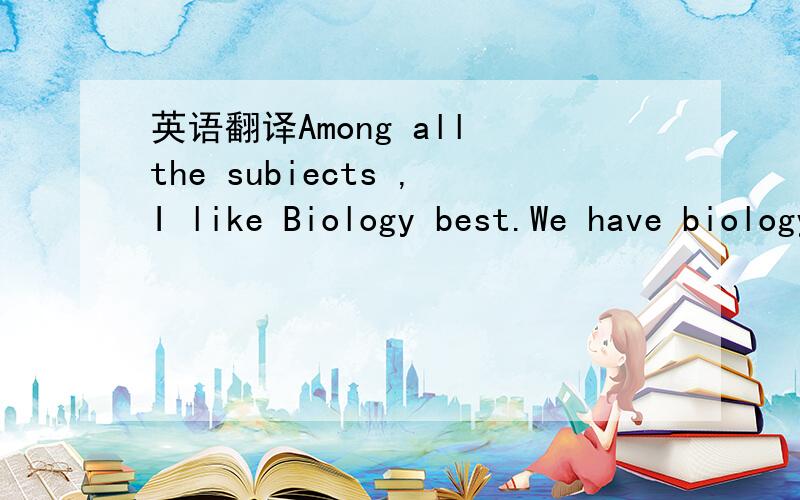 英语翻译Among all the subiects ,I like Biology best.We have biology classesin the lab.There we grow small trees and flowers and some interesting experimentsPlease write and tell me about your favorite subjects.