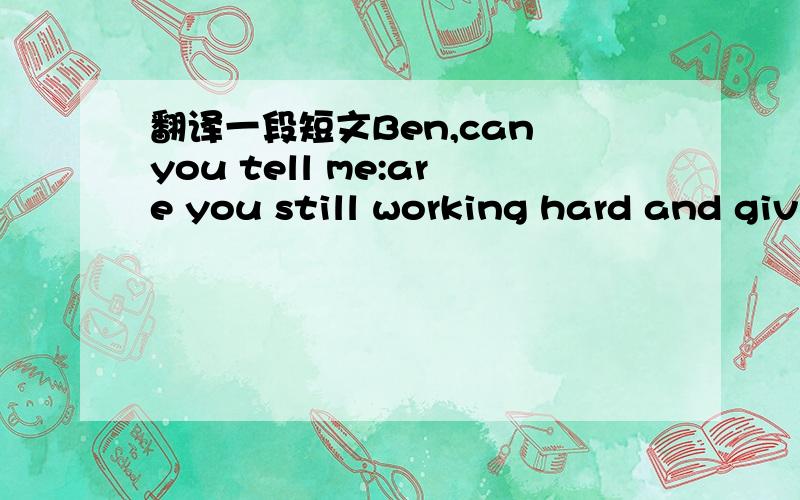 翻译一段短文Ben,can you tell me:are you still working hard and giving concerts?Yes,I'm 35 this year and I still work hard.I have just made a new CD.Now I want to have a long holiday.I'm not going to record any more songs this year.I haven't don