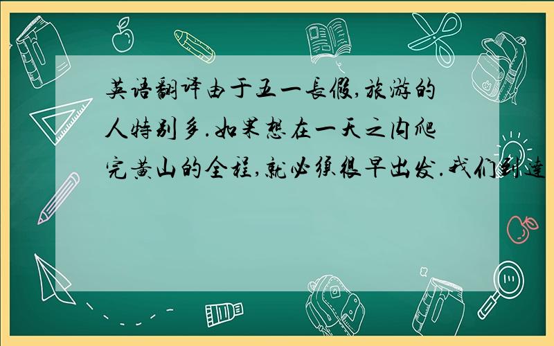 英语翻译由于五一长假,旅游的人特别多.如果想在一天之内爬完黄山的全程,就必须很早出发.我们到达目的地的时间是六点钟,就这样开始了今天的旅程,一到这里首先映入眼前的是连绵起伏山