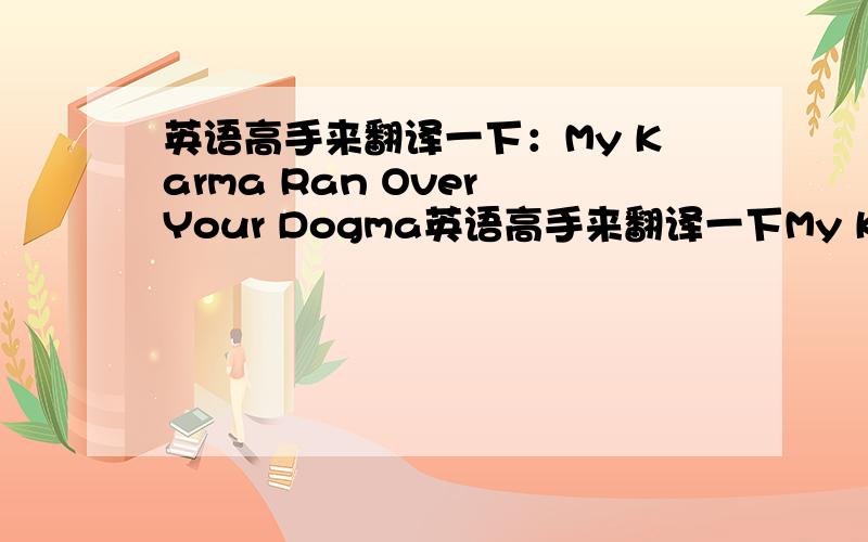 英语高手来翻译一下：My Karma Ran Over Your Dogma英语高手来翻译一下My Karma Ran Over Your Dogma 有人翻译是世事无常 是这个意思吗？ KARMA是 业 DOGMA是 教条 希望高手来回答，不要复制的答案