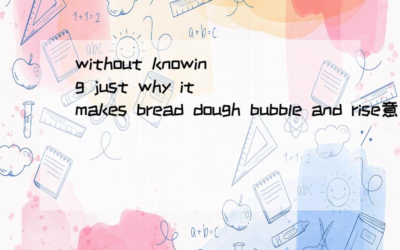 without knowing just why it makes bread dough bubble and rise意思