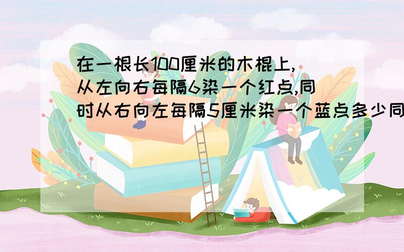 在一根长100厘米的木棍上,从左向右每隔6染一个红点,同时从右向左每隔5厘米染一个蓝点多少同时染红蓝色