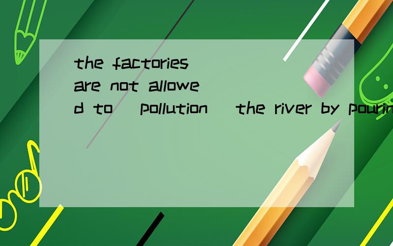 the factories are not allowed to (pollution )the river by pouring chemical waste into it