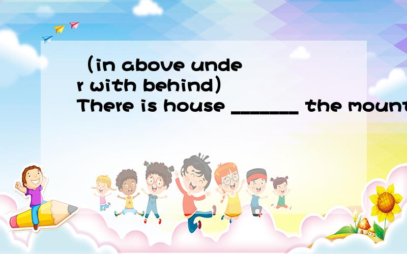 （in above under with behind）There is house _______ the mountain.The boys are playing _____ the dog ______ the big tree.Some birds are flying ________ it.Mum is cooking _______ the house.（填空）