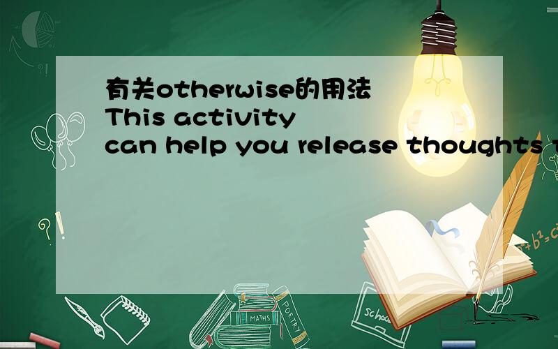 有关otherwise的用法This activity can help you release thoughts that might otherwise prevent you from getting needed sleep.这句话中的OTHERWISE怎么翻译?相反?或者是否则?还是什么其它的.如果是否则的话,前面能添加情