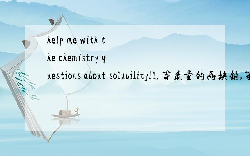 help me with the chemistry questions about solubility!1.等质量的两块钠,第一块在足量氧气中加热,第二块在足量氧气（常温）中充分反应,则下列说法正确的是C．第二块钠的反应产物质量最大  这个正确