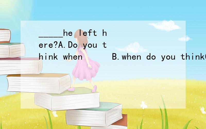 _____he left here?A.Do you think when      B.when do you thinkC Do you think how long  D.how long do you think为什么选B而不选A?不是一般都是Do you think 或是 I don't  think 这类后面再加上一个定语从句即陈述语句构成句