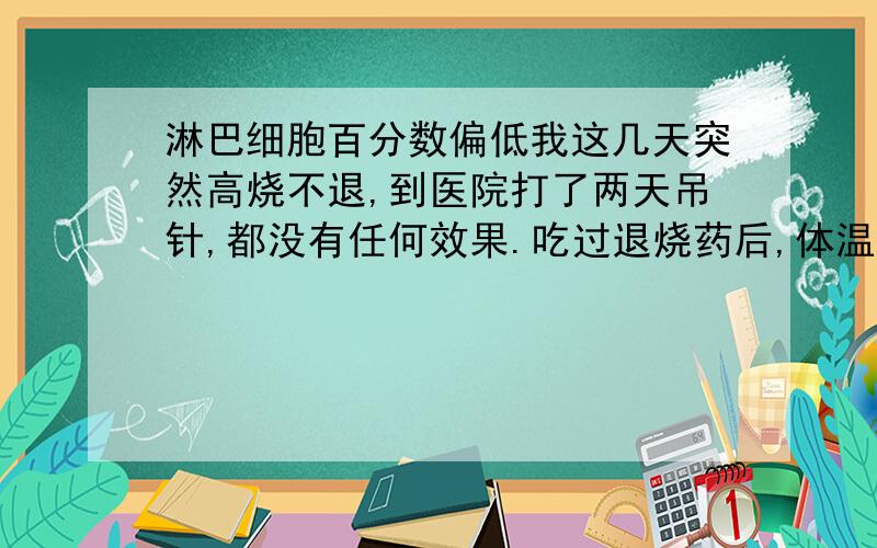 淋巴细胞百分数偏低我这几天突然高烧不退,到医院打了两天吊针,都没有任何效果.吃过退烧药后,体温是降下来了,但一到下午,体温又再升高,达到38.5度.下面是我验血的报告,淋巴细胞百分比分