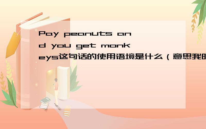 Pay peanuts and you get monkeys这句话的使用语境是什么（意思我明白,能举几个例子就太好了