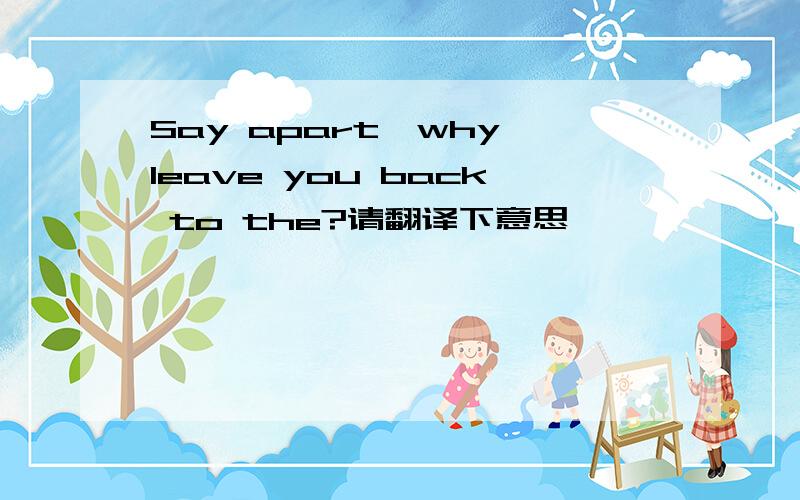 Say apart,why leave you back to the?请翻译下意思