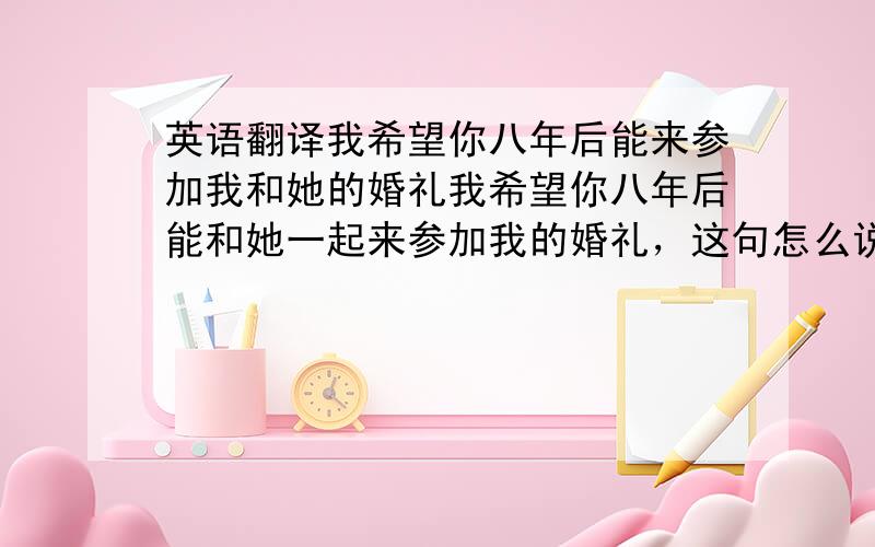 英语翻译我希望你八年后能来参加我和她的婚礼我希望你八年后能和她一起来参加我的婚礼，这句怎么说啊，