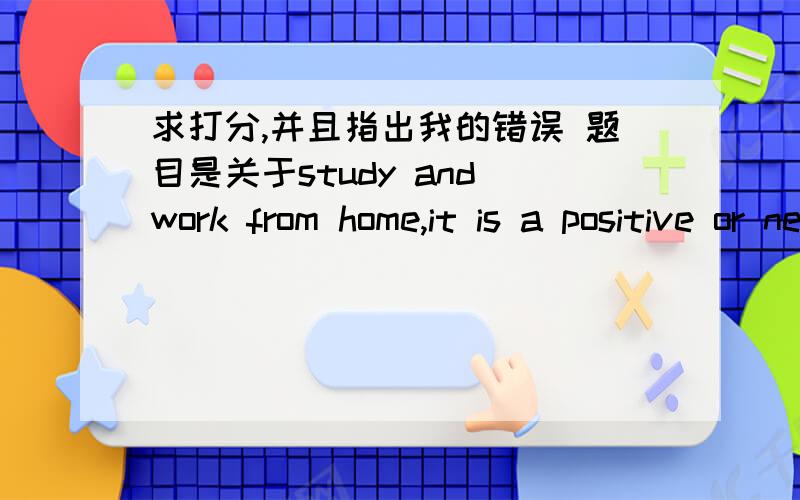 求打分,并且指出我的错误 题目是关于study and work from home,it is a positive or negative?In the contemprary society,distance learning and working gains popularity amongst individuals,as it is the method that is time and money saving.In