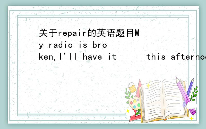 关于repair的英语题目My radio is broken,I'll have it _____this afternoon.My radio is broken and it needs ______.A.repaired B.repairing C.to repar D.repairs请给出选择的详细理由,