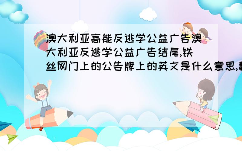 澳大利亚高能反逃学公益广告澳大利亚反逃学公益广告结尾,铁丝网门上的公告牌上的英文是什么意思,翻译全些,谢