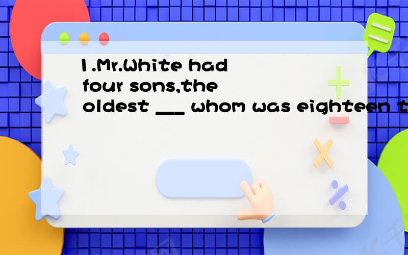 1.Mr.White had four sons,the oldest ___ whom was eighteen that year2.I admired Mr.Green a lot,___ whom I worked for ten years.3.The fans,___ whom he could not have been so successful,had been supporting him since he took ___ his career ___ a singer