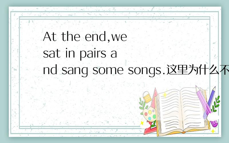 At the end,we sat in pairs and sang some songs.这里为什么不用in the end.at the eng不是要与of连用吗?