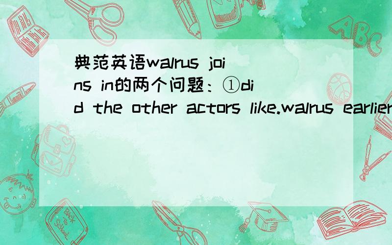 典范英语walrus joins in的两个问题：①did the other actors like.walrus earlier in the show?what did they say?②what was the audience's attitude(态度） towards walrus?③写一篇读后感要求：①the setting ②the main oharacters