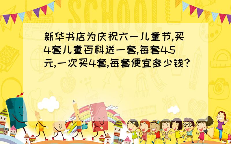 新华书店为庆祝六一儿童节,买4套儿童百科送一套,每套45元,一次买4套,每套便宜多少钱?