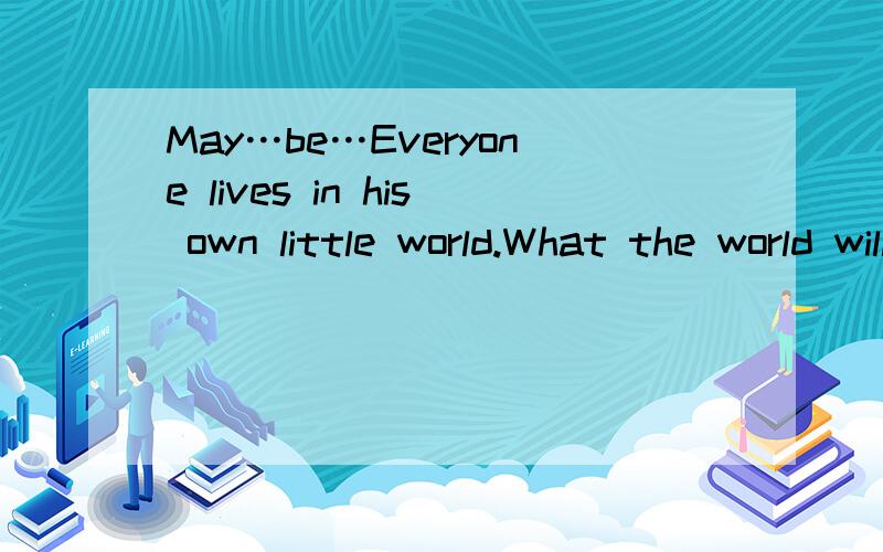 May…be…Everyone lives in his own little world.What the world will be like,only himself 请问中文