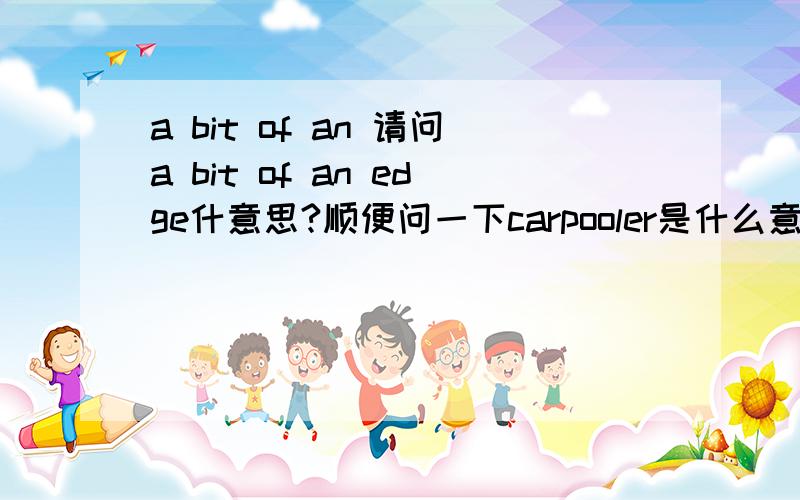 a bit of an 请问a bit of an edge什意思?顺便问一下carpooler是什么意思?