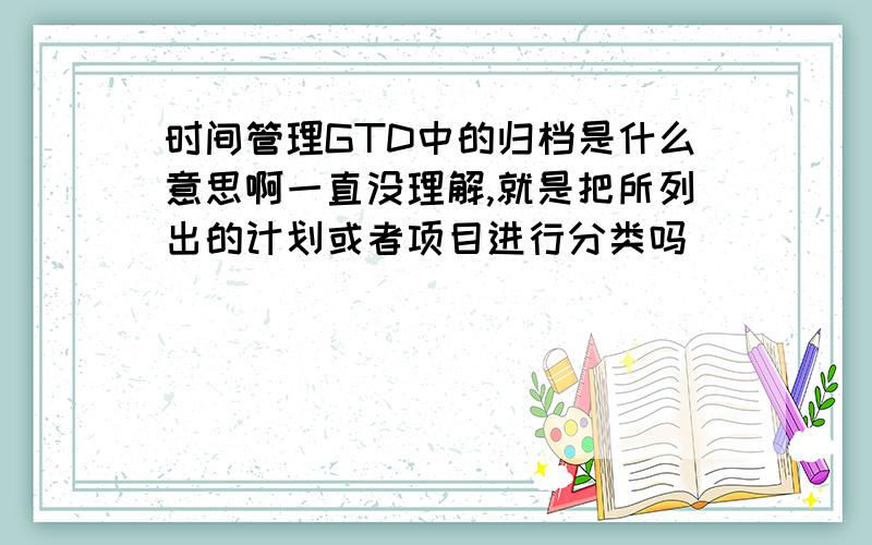 时间管理GTD中的归档是什么意思啊一直没理解,就是把所列出的计划或者项目进行分类吗