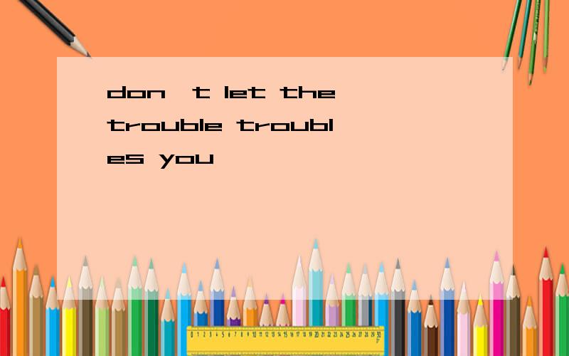 don't let the trouble troubles you