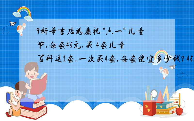 9新华书店为庆祝“六一”儿童节,每套45元,买 4套儿童百科送1套.一次买4套,每套便宜多少钱?45/（4+1）=9（元）如何学生解释这个算式的算理?新华书店为庆祝“六一”儿童节,每套45元,买 4套儿