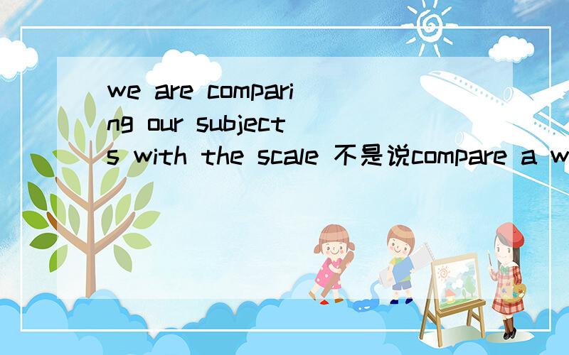 we are comparing our subjects with the scale 不是说compare a with b a和b 要是同类东西吗 这里的貌似不是喔 是不是这里不是compare a with b 的用法 o(∩_∩)o...