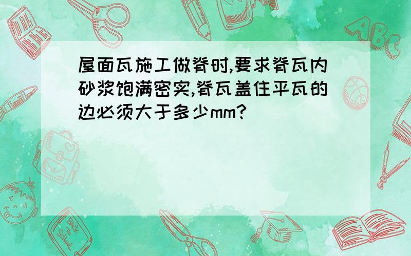 屋面瓦施工做脊时,要求脊瓦内砂浆饱满密实,脊瓦盖住平瓦的边必须大于多少mm?