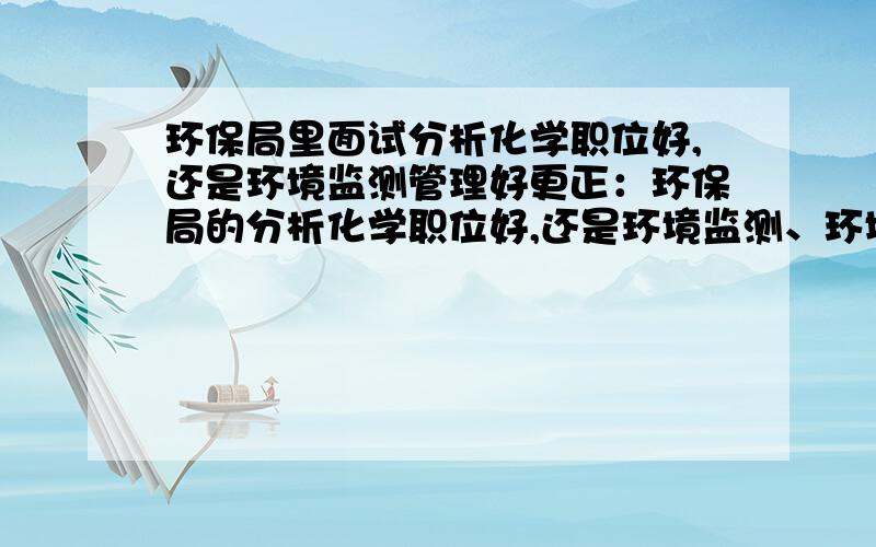 环保局里面试分析化学职位好,还是环境监测管理好更正：环保局的分析化学职位好,还是环境监测、环境管理好