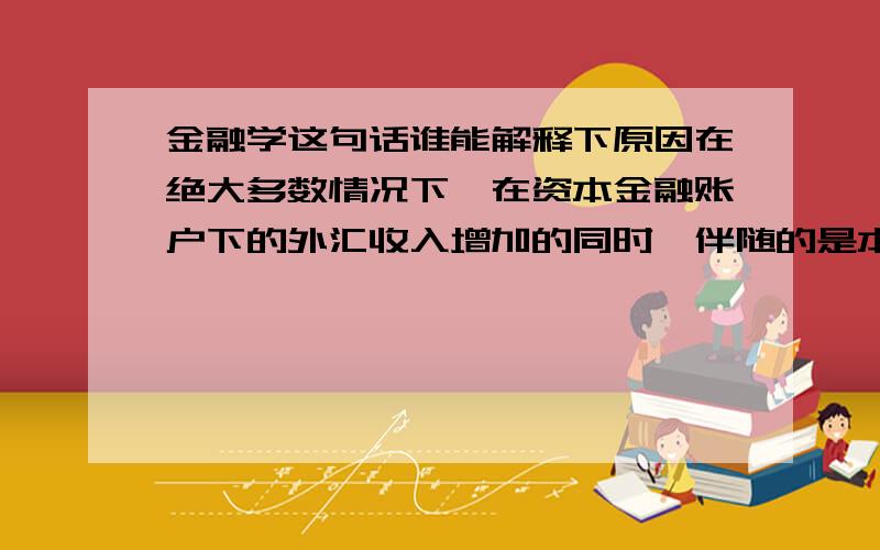 金融学这句话谁能解释下原因在绝大多数情况下,在资本金融账户下的外汇收入增加的同时,伴随的是本国对外资产的减少或对外负债的增加,或者,在外汇支出增加的同时,伴随的是本国对外资