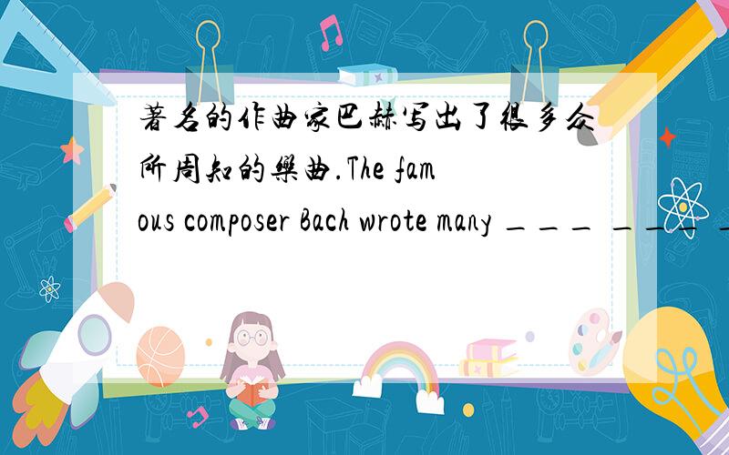 著名的作曲家巴赫写出了很多众所周知的乐曲.The famous composer Bach wrote many ___ ___ ___ ___