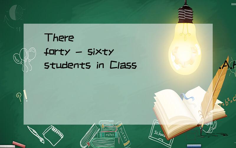 There _______ forty - sixty students in Class_______ .A.have ,Three B.are ,Three C.have ,Third D.are ,Thired .