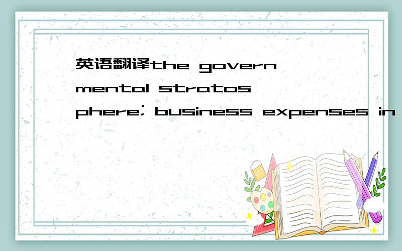 英语翻译the governmental stratosphere; business expenses in the stratosphere