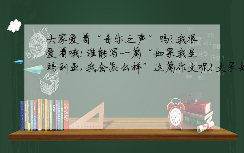 大家爱看“音乐之声”吗?我很爱看哦!谁能写一篇“如果我是玛利亚,我会怎么样”这篇作文呢?文采好的帮我写一下么,可惜不能给财富分,因为我只有30分了,我原来的好多分都去抽奖了,所以很