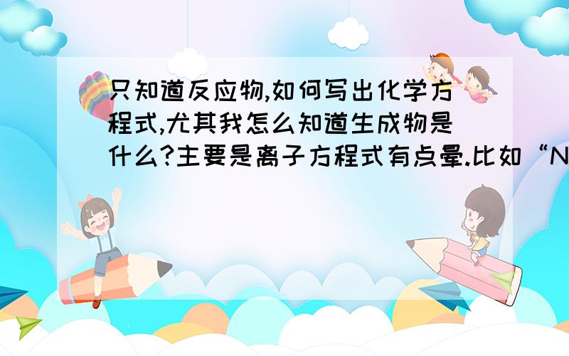 只知道反应物,如何写出化学方程式,尤其我怎么知道生成物是什么?主要是离子方程式有点晕.比如“NaHCO3+Ca（OH）2（过量）”和“NaHCO3（过量）+Ca（OH）2”有什么不同啊,怎么判断的然后，Mg(HC