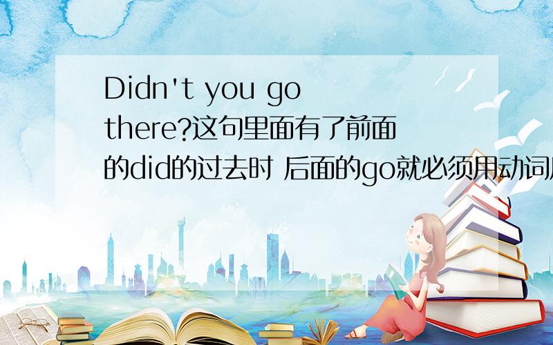 Didn't you go there?这句里面有了前面的did的过去时 后面的go就必须用动词原形是吗?