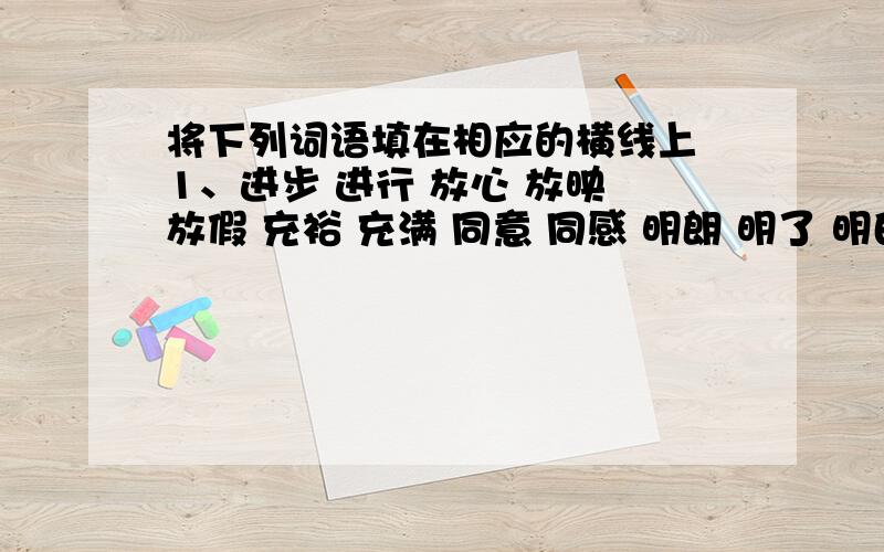 将下列词语填在相应的横线上 1、进步 进行 放心 放映 放假 充裕 充满 同意 同感 明朗 明了 明白 明确 明显 才能 效能 能量 仿效 效法名词：_________________________________________________动词：_______