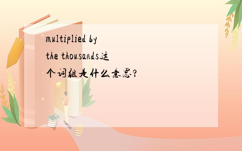 multiplied by the thousands这个词组是什么意思?