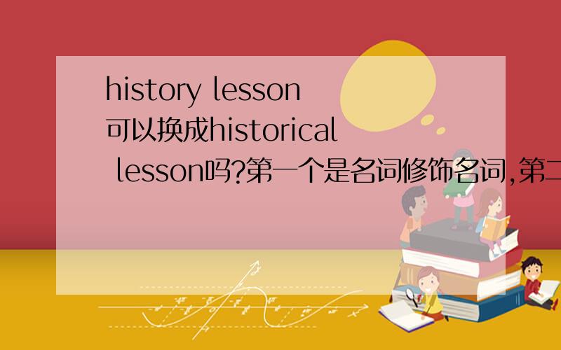 history lesson可以换成historical lesson吗?第一个是名词修饰名词,第二个是形容词修饰名词两个一样吗?
