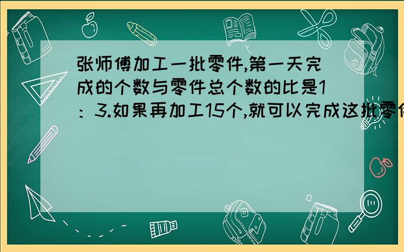 张师傅加工一批零件,第一天完成的个数与零件总个数的比是1：3.如果再加工15个,就可以完成这批零件的一半.这批零件共有多少个?（用比例解）金光电子厂要生产一批零件,原计划每天生产180