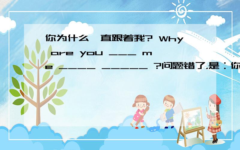 你为什么一直跟着我? Why are you ___ me ____ _____ ?问题错了，是：你为什么一直跟着我? Why are you ___ me ____ _____ _____ ?为什么？