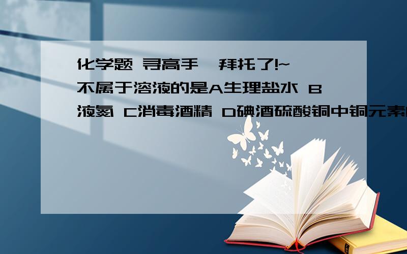 化学题 寻高手  拜托了!~不属于溶液的是A生理盐水 B液氮 C消毒酒精 D碘酒硫酸铜中铜元素的化合价浸泡蔬菜可以加适量（碱性）A纯碱 B白酒 C白糖 D食醋铁锈的主要成分是什么（化学式）生石