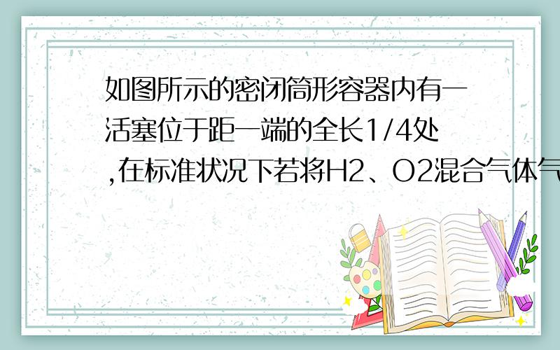 如图所示的密闭筒形容器内有一活塞位于距一端的全长1/4处,在标准状况下若将H2、O2混合气体气点燃引爆,活塞先左弹（设不漏气）,恢复原温度后,活塞右弹停止于筒的中央,则原来H2、O2的体积