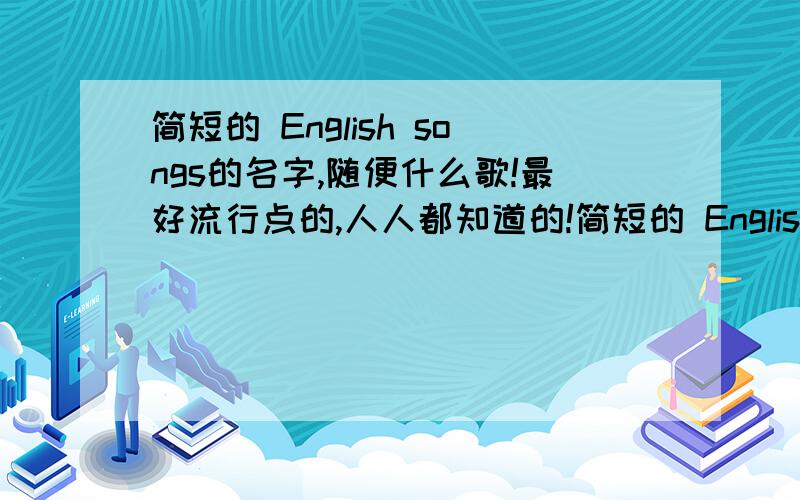 简短的 English songs的名字,随便什么歌!最好流行点的,人人都知道的!简短的 English songs的名字,随便什么歌!最好流行点的,人人都知道的 带汉语意思!