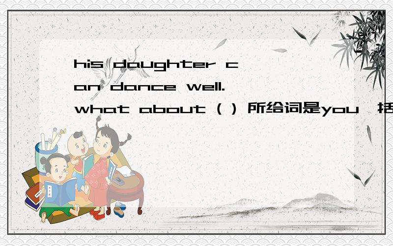 his daughter can dance well.what about ( ) 所给词是you,括号里应填什么