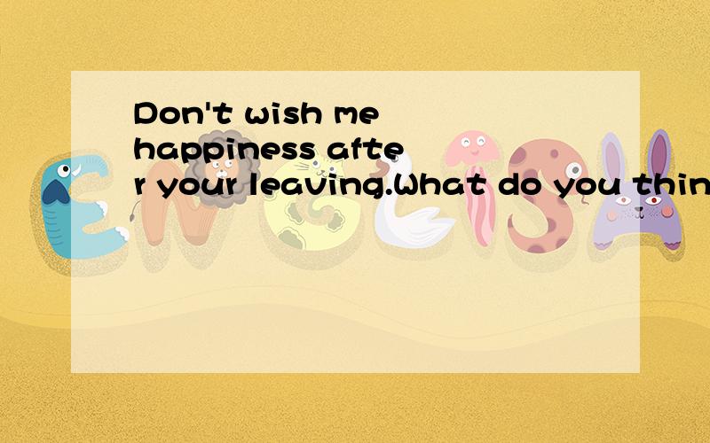 Don't wish me happiness after your leaving.What do you think you have to bless me.