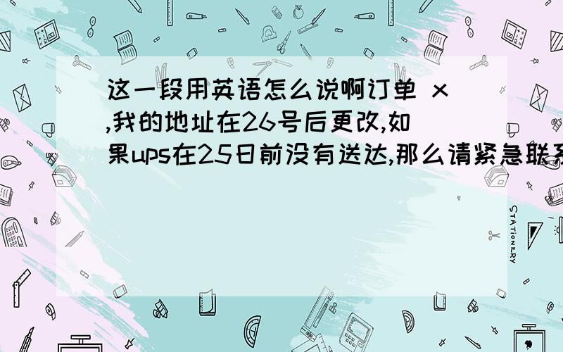 这一段用英语怎么说啊订单 x,我的地址在26号后更改,如果ups在25日前没有送达,那么请紧急联系ups,更改收货地址为：x