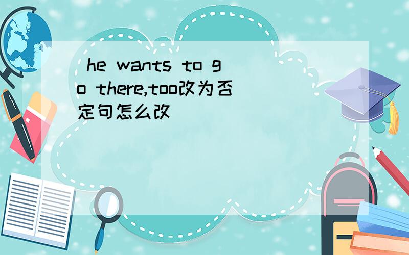 he wants to go there,too改为否定句怎么改